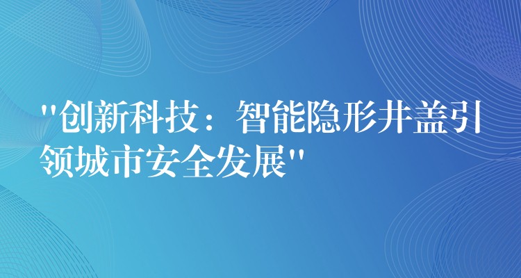 “创新科技：智能隐形井盖引领城市安全发展”