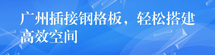 广州插接钢格板，轻松搭建高效空间