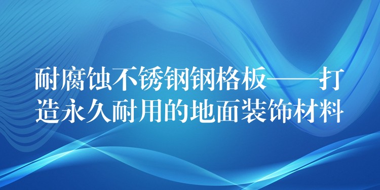 耐腐蚀不锈钢钢格板——打造永久耐用的地面装饰材料