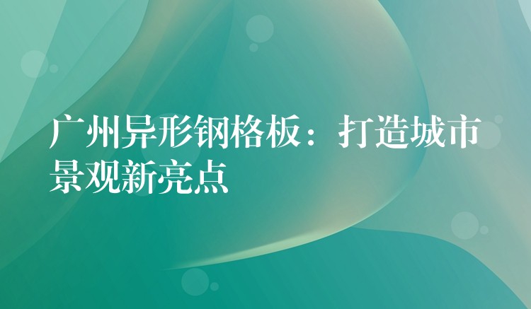 广州异形钢格板：打造城市景观新亮点