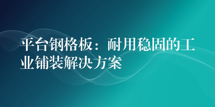 平台钢格板：耐用稳固的工业铺装解决方案