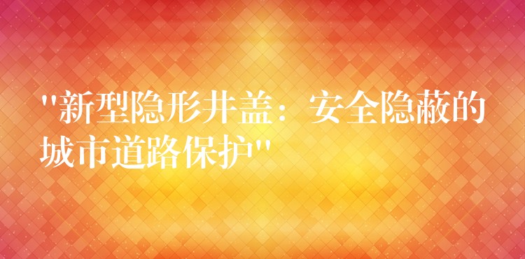 “新型隐形井盖：安全隐蔽的城市道路保护”