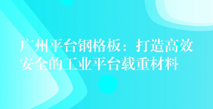 广州平台钢格板：打造高效安全的工业平台载重材料