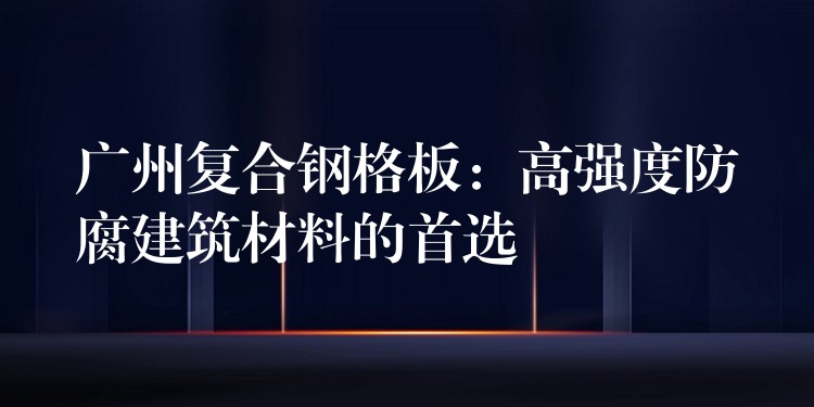 广州复合钢格板：高强度防腐建筑材料的首选