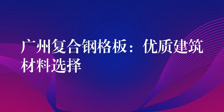 广州复合钢格板：优质建筑材料选择