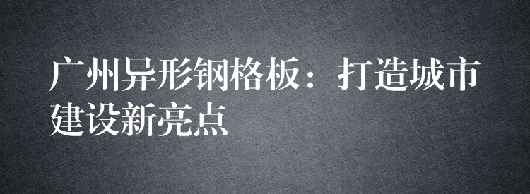 广州异形钢格板：打造城市建设新亮点