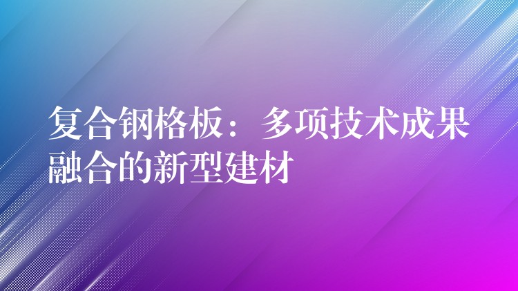 复合钢格板：多项技术成果融合的新型建材