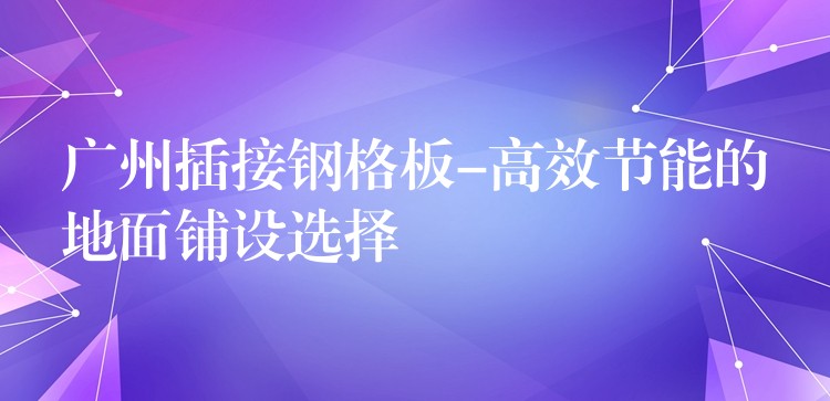 广州插接钢格板-高效节能的地面铺设选择