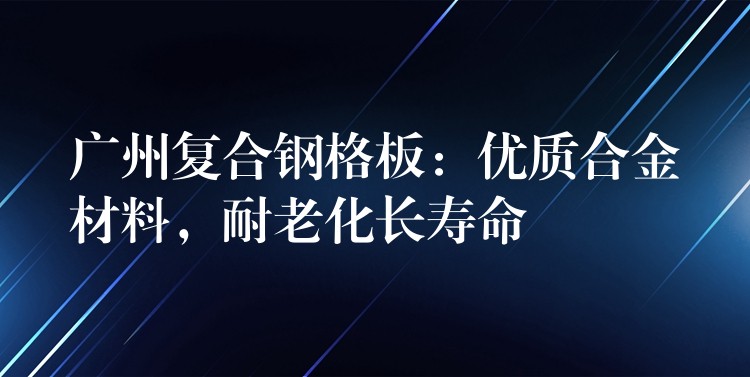 广州复合钢格板：优质合金材料，耐老化长寿命