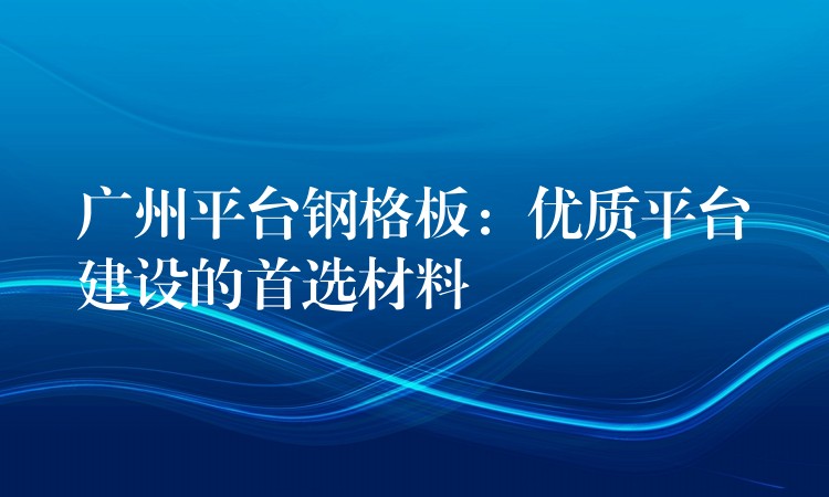 广州平台钢格板：优质平台建设的首选材料