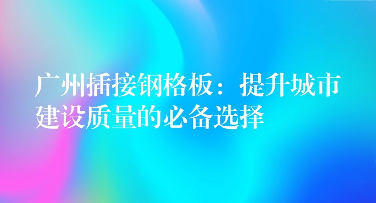 广州插接钢格板：提升城市建设质量的必备选择