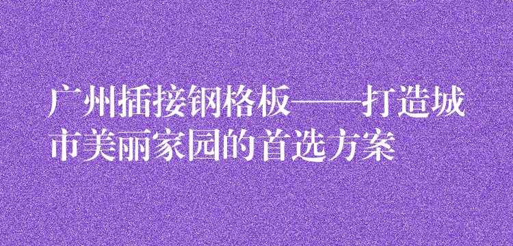 广州插接钢格板——打造城市美丽家园的首选方案