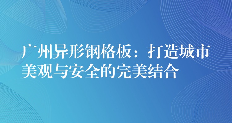 广州异形钢格板：打造城市美观与安全的完美结合