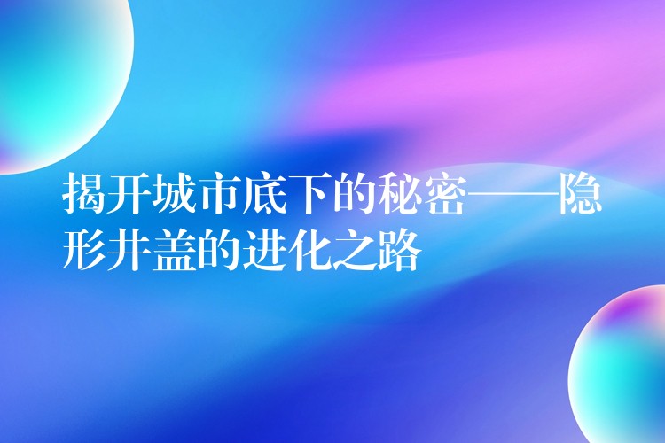 揭开城市底下的秘密——隐形井盖的进化之路