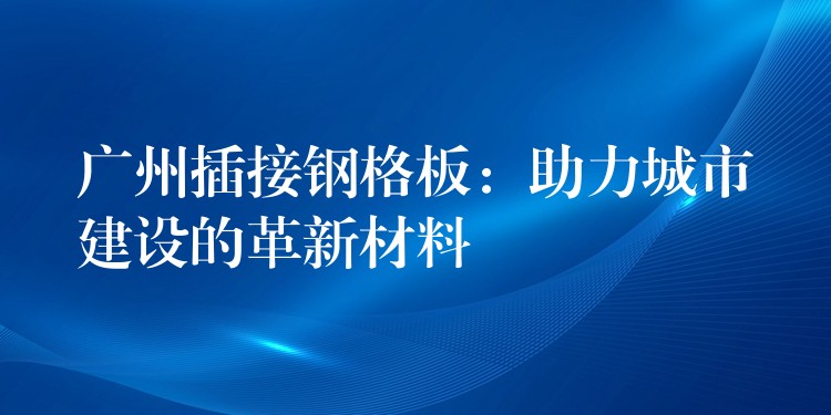 广州插接钢格板：助力城市建设的革新材料