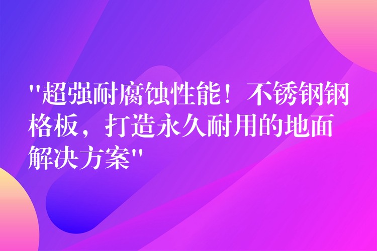 “超强耐腐蚀性能！不锈钢钢格板，打造永久耐用的地面解决方案”