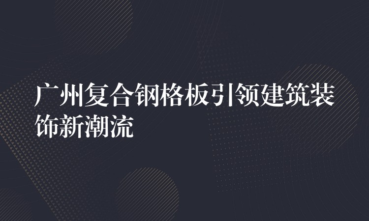 广州复合钢格板引领建筑装饰新潮流