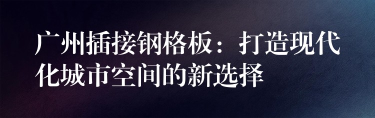 广州插接钢格板：打造现代化城市空间的新选择