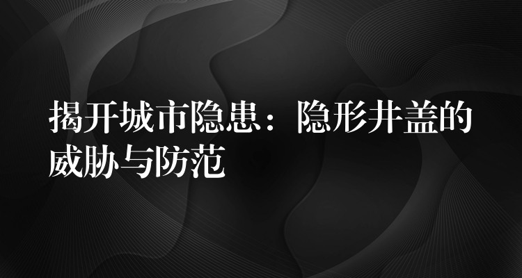 揭开城市隐患：隐形井盖的威胁与防范