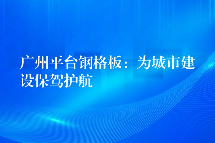 广州平台钢格板：为城市建设保驾护航