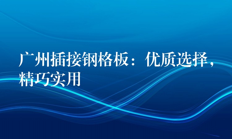 广州插接钢格板：优质选择，精巧实用