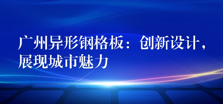 广州异形钢格板：创新设计，展现城市魅力