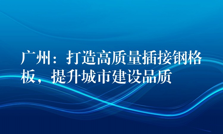 广州：打造高质量插接钢格板，提升城市建设品质