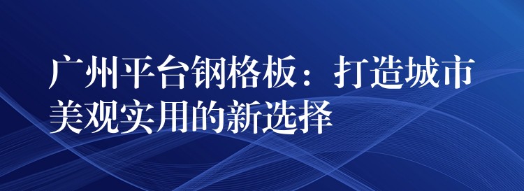 广州平台钢格板：打造城市美观实用的新选择