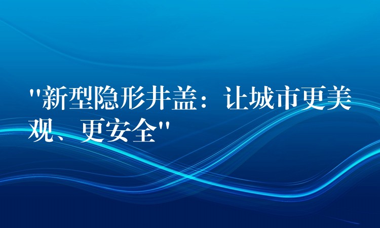 “新型隐形井盖：让城市更美观、更安全”