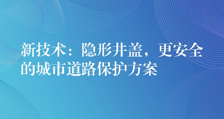 新技术：隐形井盖，更安全的城市道路保护方案