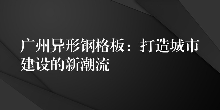 广州异形钢格板：打造城市建设的新潮流