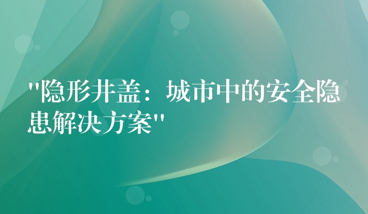 “隐形井盖：城市中的安全隐患解决方案”