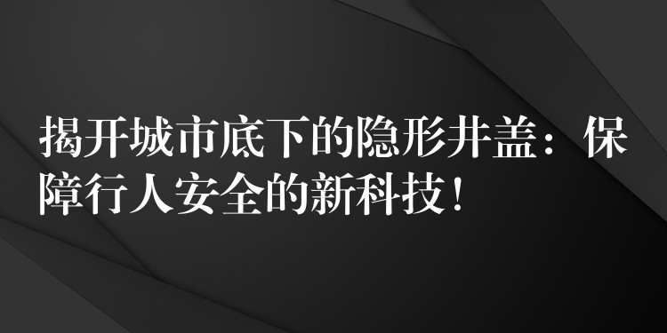 揭开城市底下的隐形井盖：保障行人安全的新科技！