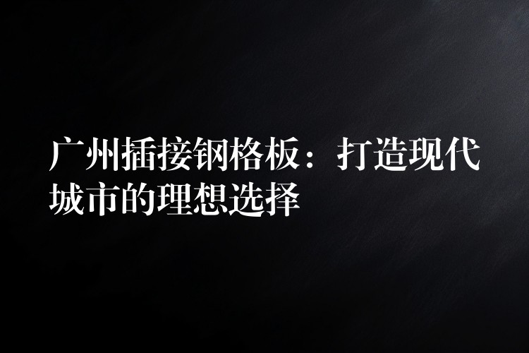 广州插接钢格板：打造现代城市的理想选择