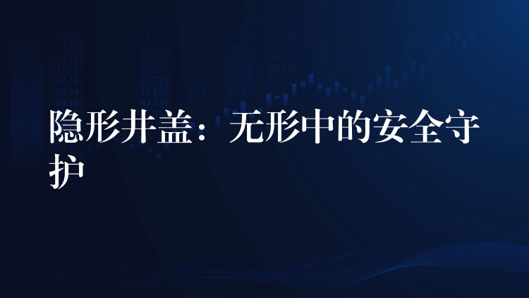 隐形井盖：无形中的安全守护