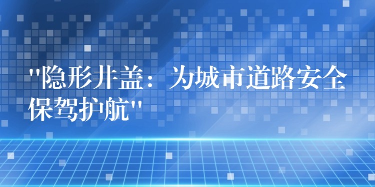 “隐形井盖：为城市道路安全保驾护航”