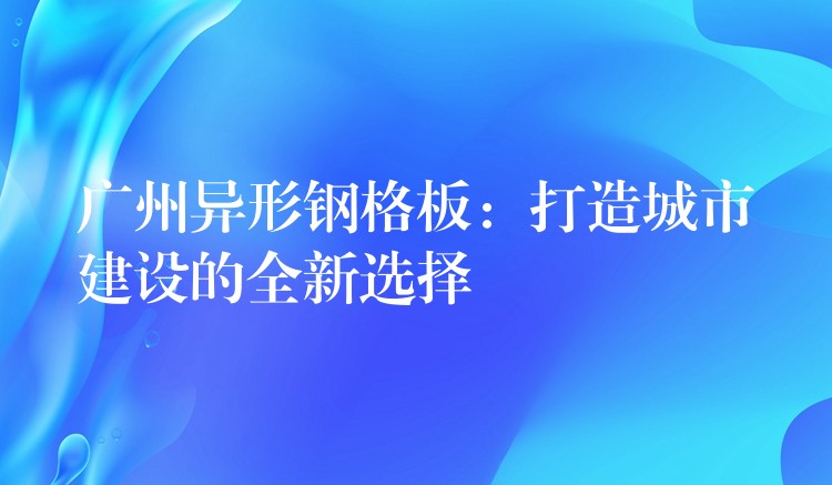 广州异形钢格板：打造城市建设的全新选择