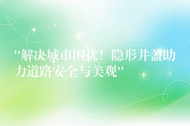 “解决城市困扰！隐形井盖助力道路安全与美观”