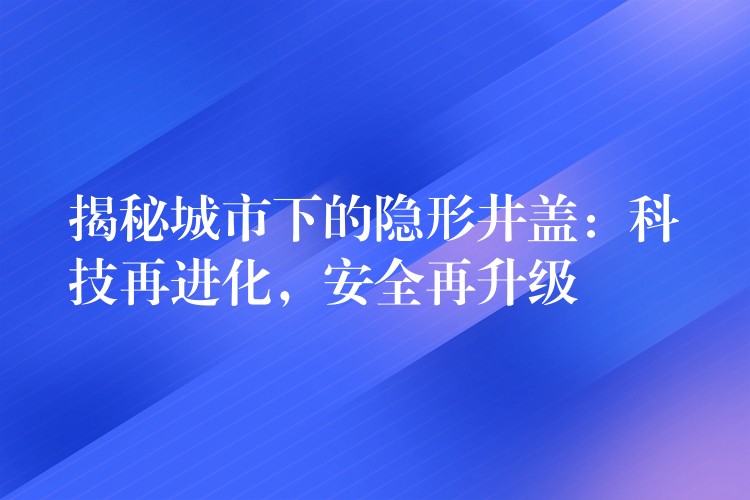 揭秘城市下的隐形井盖：科技再进化，安全再升级