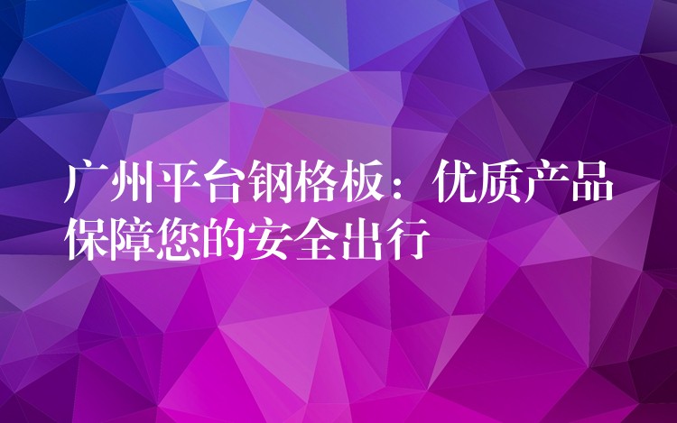 广州平台钢格板：优质产品保障您的安全出行