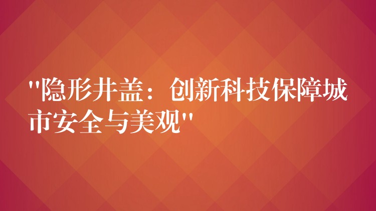 “隐形井盖：创新科技保障城市安全与美观”