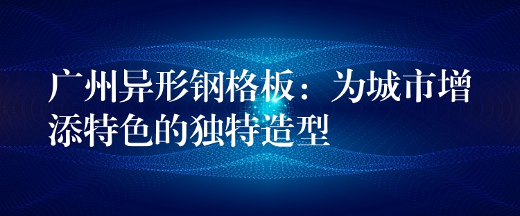 广州异形钢格板：为城市增添特色的独特造型