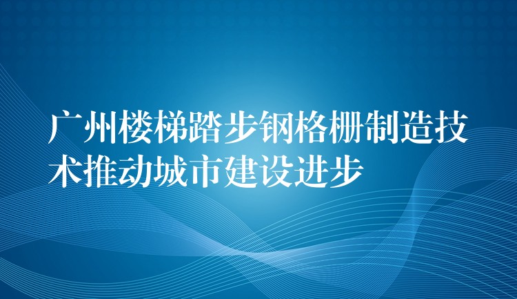 广州楼梯踏步钢格栅制造技术推动城市建设进步