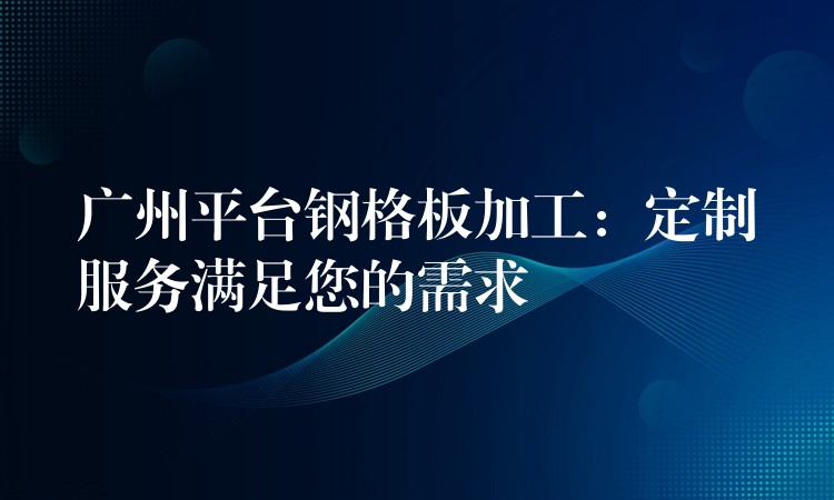 广州平台钢格板加工：定制服务满足您的需求