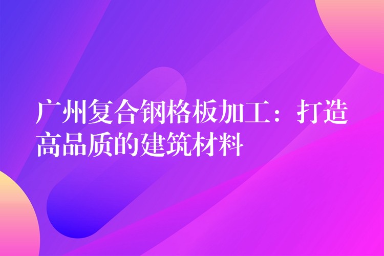 广州复合钢格板加工：打造高品质的建筑材料