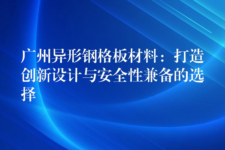 广州异形钢格板材料：打造创新设计与安全性兼备的选择