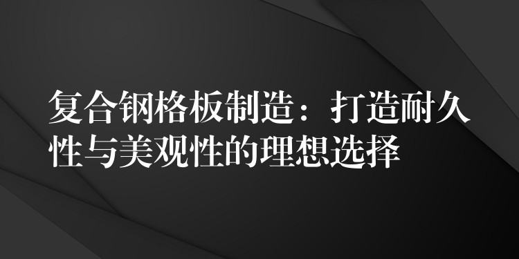 复合钢格板制造：打造耐久性与美观性的理想选择