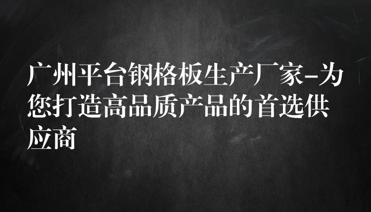 广州平台钢格板生产厂家-为您打造高品质产品的首选供应商