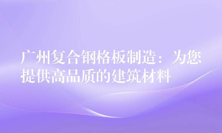 广州复合钢格板制造：为您提供高品质的建筑材料