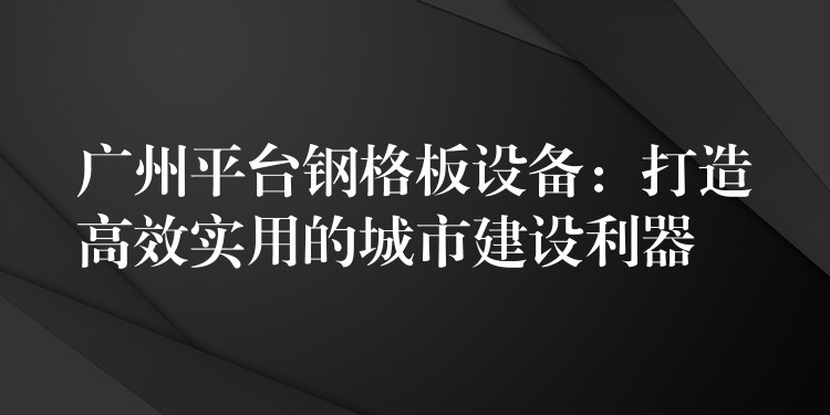 广州平台钢格板设备：打造高效实用的城市建设利器